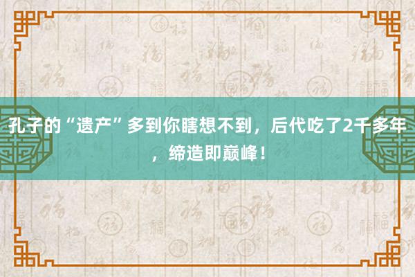 孔子的“遗产”多到你瞎想不到，后代吃了2千多年，缔造即巅峰！