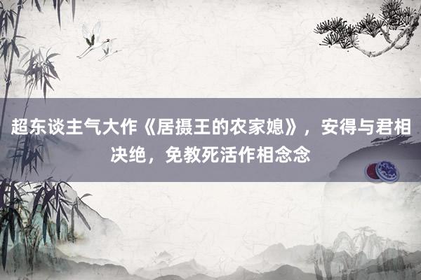 超东谈主气大作《居摄王的农家媳》，安得与君相决绝，免教死活作相念念