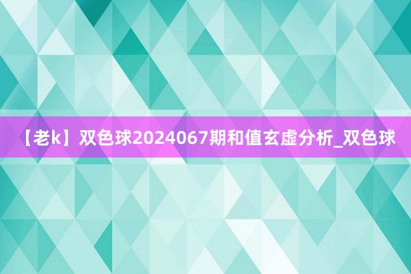 【老k】双色球2024067期和值玄虚分析_双色球