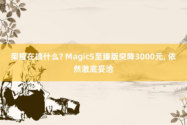 荣耀在搞什么? Magic5至臻版突降3000元, 依然澈底妥洽