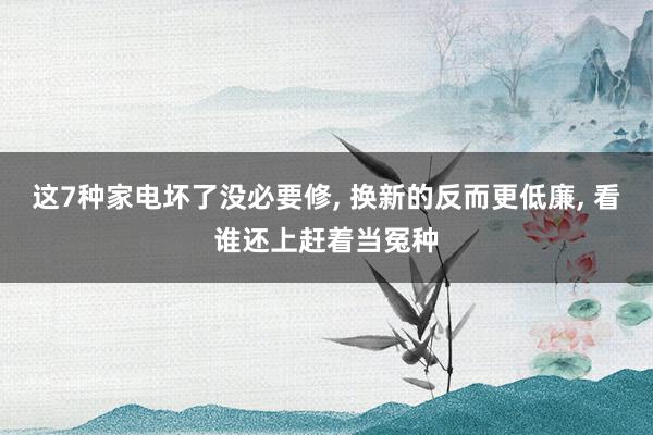 这7种家电坏了没必要修, 换新的反而更低廉, 看谁还上赶着当冤种