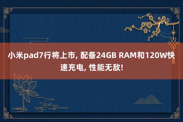 小米pad7行将上市, 配备24GB RAM和120W快速充电, 性能无敌!