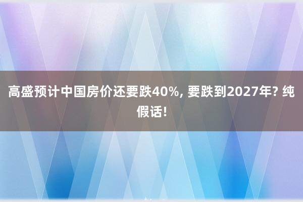 高盛预计中国房价还要跌40%, 要跌到2027年? 纯假话!