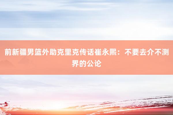 前新疆男篮外助克里克传话崔永熙：不要去介不测界的公论