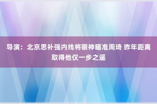 导演：北京思补强内线将眼神瞄准周琦 昨年距离取得他仅一步之遥