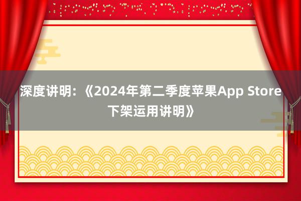 深度讲明: 《2024年第二季度苹果App Store下架运用讲明》