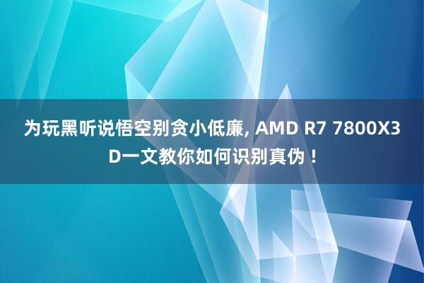 为玩黑听说悟空别贪小低廉, AMD R7 7800X3D一文教你如何识别真伪 !