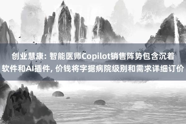 创业慧康: 智能医师Copilot销售阵势包含沉着软件和AI插件, 价钱将字据病院级别和需求详细订价