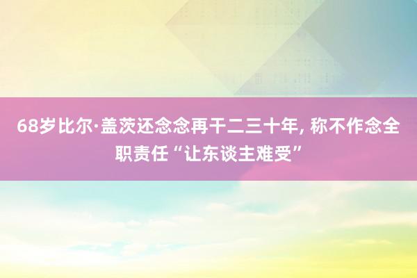 68岁比尔·盖茨还念念再干二三十年, 称不作念全职责任“让东谈主难受”