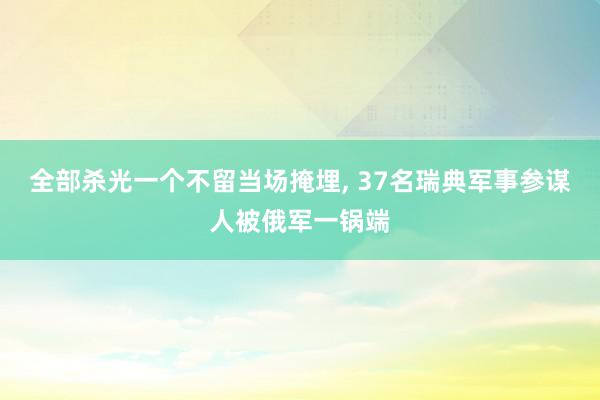 全部杀光一个不留当场掩埋, 37名瑞典军事参谋人被俄军一锅端