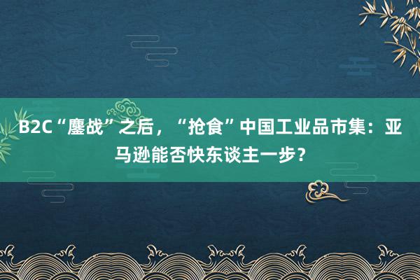 B2C“鏖战”之后，“抢食”中国工业品市集：亚马逊能否快东谈主一步？