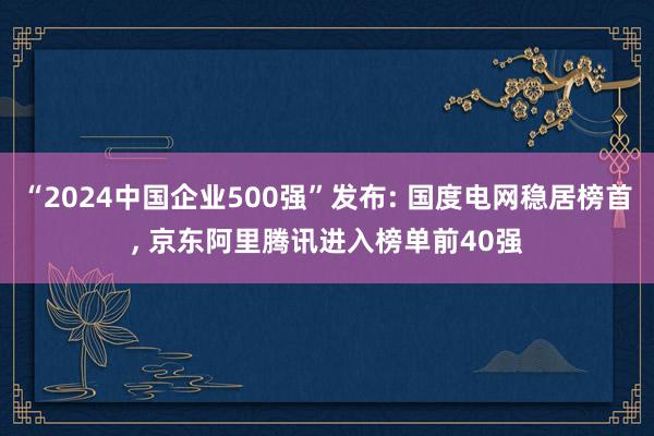 “2024中国企业500强”发布: 国度电网稳居榜首, 京东阿里腾讯进入榜单前40强