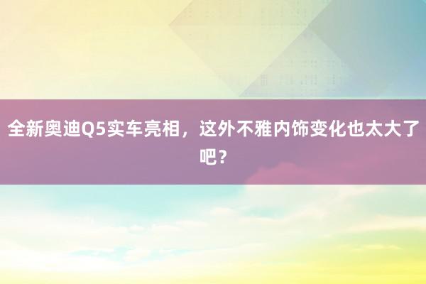 全新奥迪Q5实车亮相，这外不雅内饰变化也太大了吧？