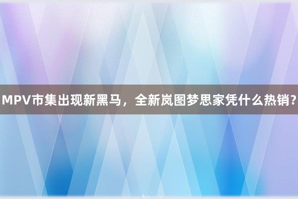 MPV市集出现新黑马，全新岚图梦思家凭什么热销？