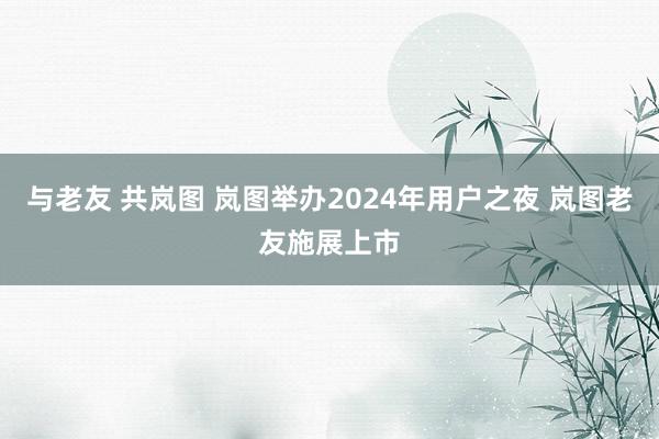 与老友 共岚图 岚图举办2024年用户之夜 岚图老友施展上市