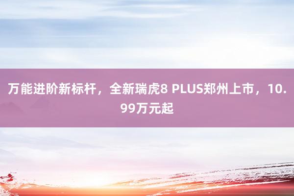 万能进阶新标杆，全新瑞虎8 PLUS郑州上市，10.99万元起