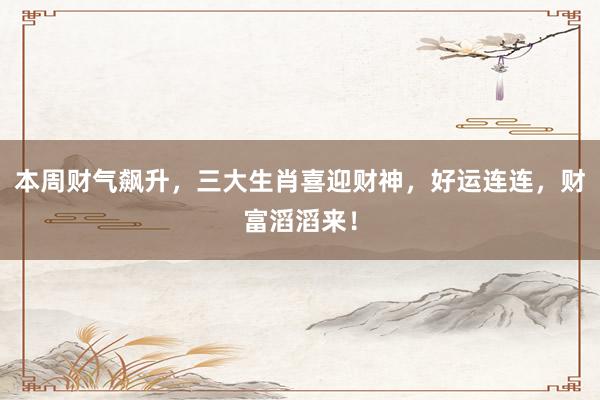 本周财气飙升，三大生肖喜迎财神，好运连连，财富滔滔来！