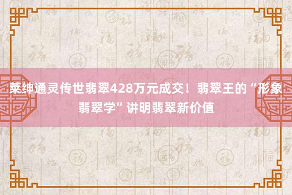 莱绅通灵传世翡翠428万元成交！翡翠王的“形象翡翠学”讲明翡翠新价值