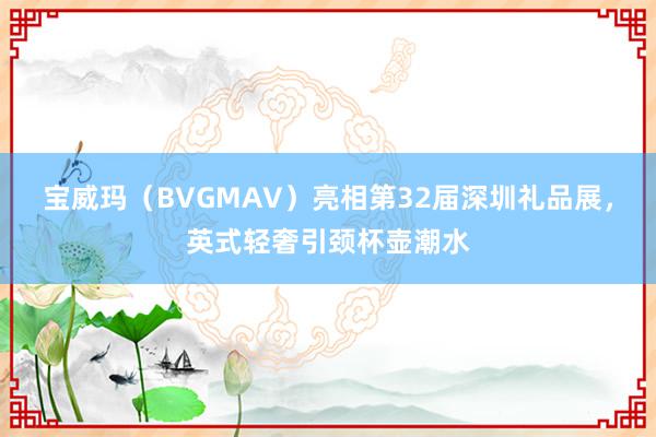 宝威玛（BVGMAV）亮相第32届深圳礼品展，英式轻奢引颈杯壶潮水