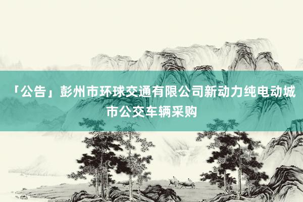 「公告」彭州市环球交通有限公司新动力纯电动城市公交车辆采购