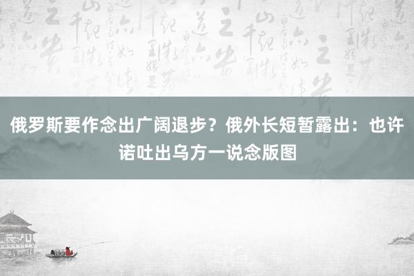 俄罗斯要作念出广阔退步？俄外长短暂露出：也许诺吐出乌方一说念版图