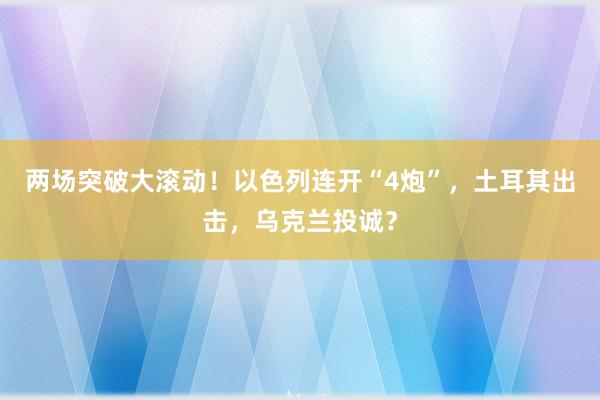 两场突破大滚动！以色列连开“4炮”，土耳其出击，乌克兰投诚？