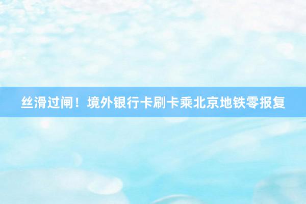 丝滑过闸！境外银行卡刷卡乘北京地铁零报复