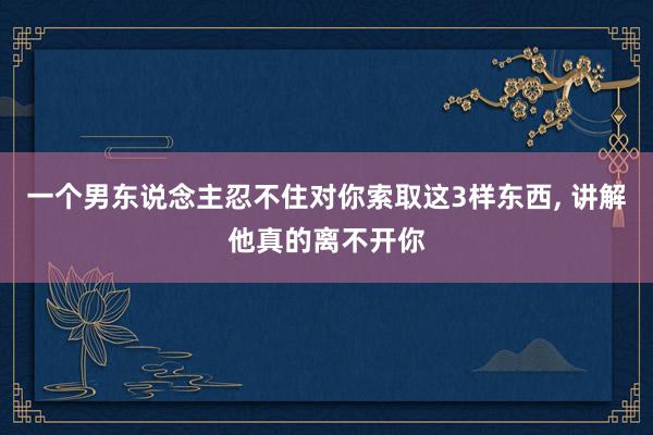 一个男东说念主忍不住对你索取这3样东西, 讲解他真的离不开你