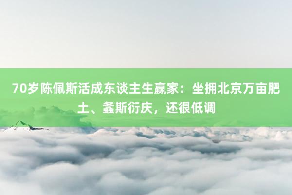 70岁陈佩斯活成东谈主生赢家：坐拥北京万亩肥土、螽斯衍庆，还很低调