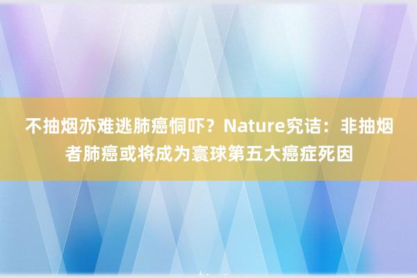 不抽烟亦难逃肺癌恫吓？Nature究诘：非抽烟者肺癌或将成为寰球第五大癌症死因