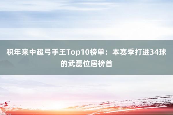 积年来中超弓手王Top10榜单：本赛季打进34球的武磊位居榜首