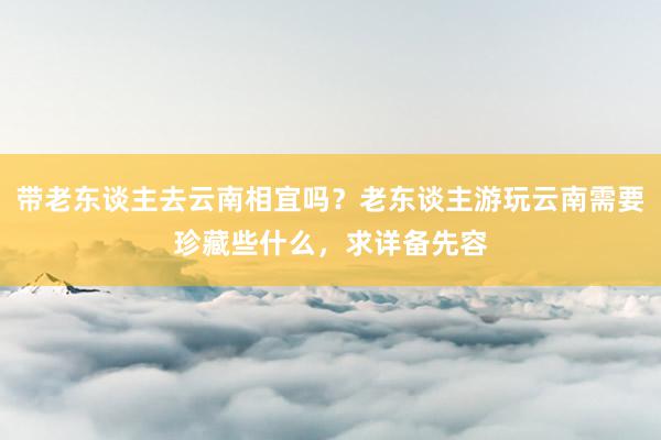 带老东谈主去云南相宜吗？老东谈主游玩云南需要珍藏些什么，求详备先容