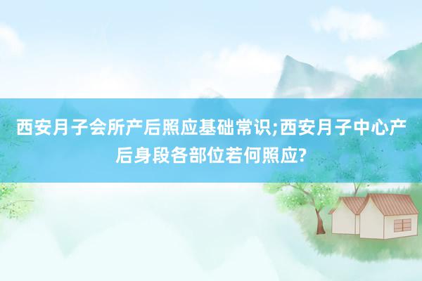 西安月子会所产后照应基础常识;西安月子中心产后身段各部位若何照应?