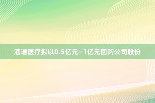 港通医疗拟以0.5亿元—1亿元回购公司股份