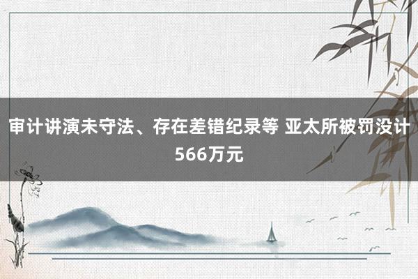 审计讲演未守法、存在差错纪录等 亚太所被罚没计566万元