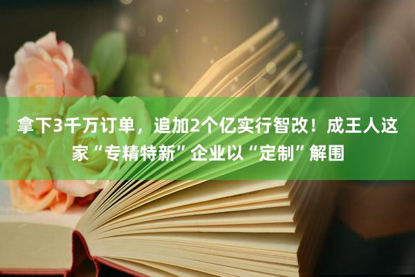 拿下3千万订单，追加2个亿实行智改！成王人这家“专精特新”企业以“定制”解围