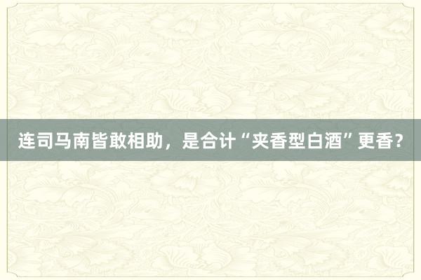 连司马南皆敢相助，是合计“夹香型白酒”更香？