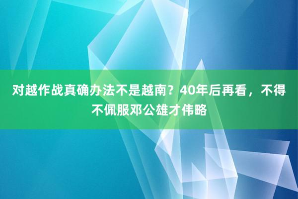 对越作战真确办法不是越南？40年后再看，不得不佩服邓公雄才伟略