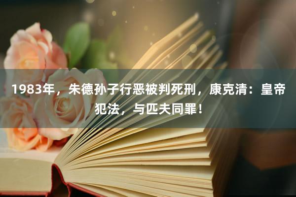 1983年，朱德孙子行恶被判死刑，康克清：皇帝犯法，与匹夫同罪！