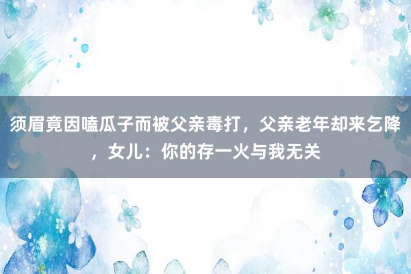 须眉竟因嗑瓜子而被父亲毒打，父亲老年却来乞降，女儿：你的存一火与我无关