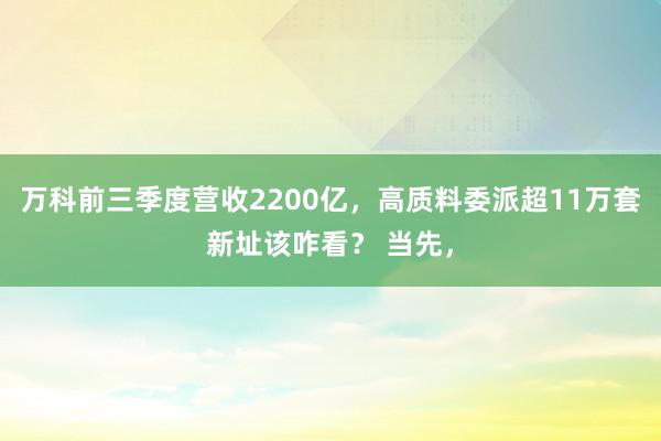 万科前三季度营收2200亿，高质料委派超11万套新址该咋看？ 当先，