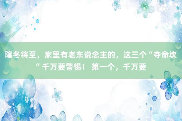 隆冬将至，家里有老东说念主的，这三个“夺命坎”千万要警惕！ 第一个，千万要